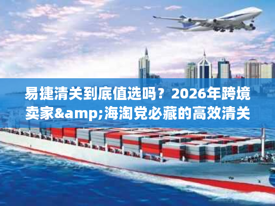 易捷清关到底值选吗？2026年跨境卖家&海淘党必藏的高效清关实战手册
