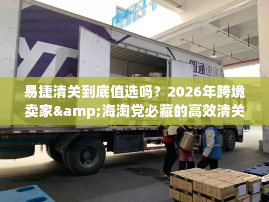 易捷清关到底值选吗？2026年跨境卖家&海淘党必藏的高效清关实战手册