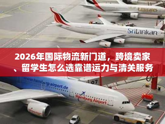2026年国际物流新门道，跨境卖家、留学生怎么选靠谱运力与清关服务？