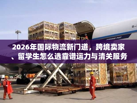 2026年国际物流新门道，跨境卖家、留学生怎么选靠谱运力与清关服务？