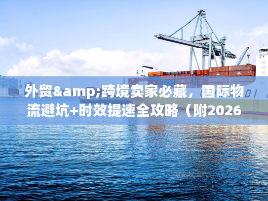 外贸&跨境卖家必藏,国际物流避坑+时效提速全攻略(附2026官方调研数据) 外贸&跨境卖家必藏,国际物流避坑+时效提速全攻略(附2026官方调研数据)