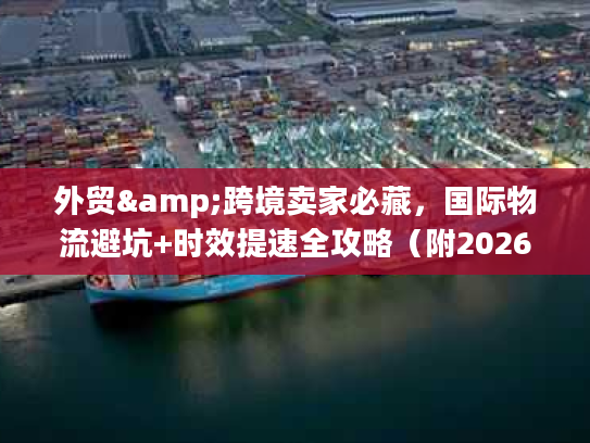 外贸&跨境卖家必藏，国际物流避坑+时效提速全攻略（附2026官方调研数据）
