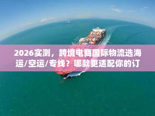 2026实测，跨境电商国际物流选海运/空运/专线？哪款更适配你的订单