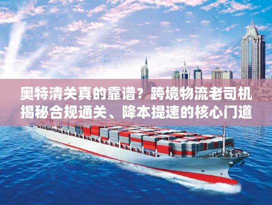 奥特清关真的靠谱？跨境物流老司机揭秘合规通关、降本提速的核心门道与避坑指南