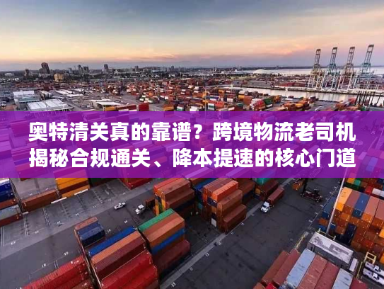 奥特清关真的靠谱？跨境物流老司机揭秘合规通关、降本提速的核心门道与避坑指南