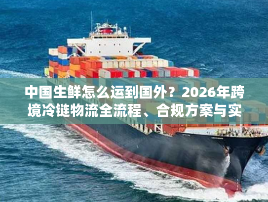 中国生鲜怎么运到国外？2026年跨境冷链物流全流程、合规方案与实战案例