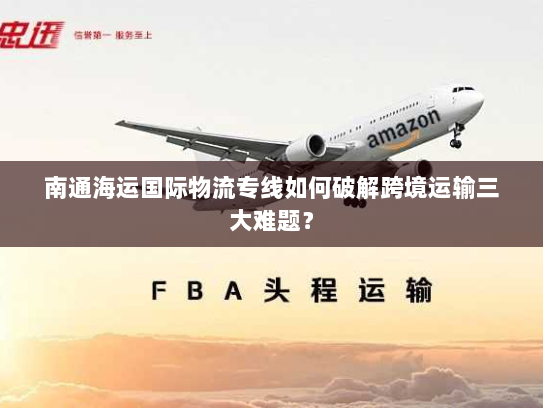 南通海运国际物流专线如何破解跨境运输三大难题？