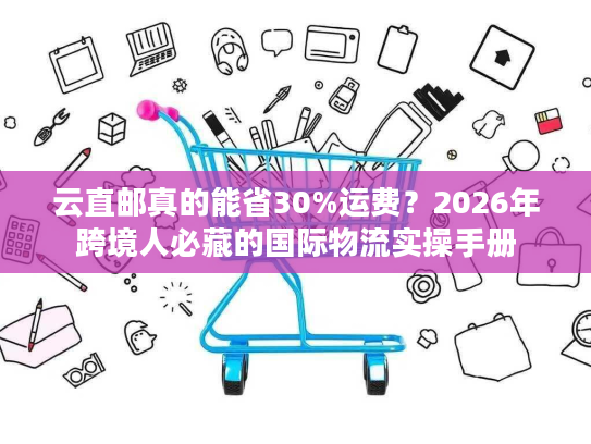 云直邮真的能省30%运费？2026年跨境人必藏的国际物流实操手册