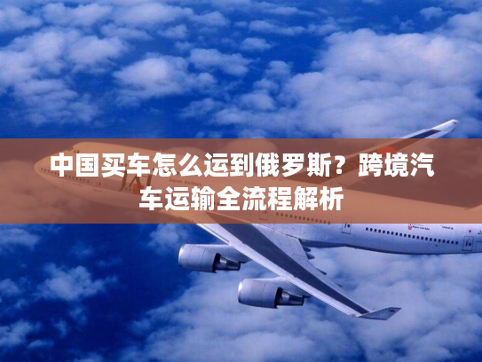 中国买车怎么运到俄罗斯？跨境汽车运输全流程解析