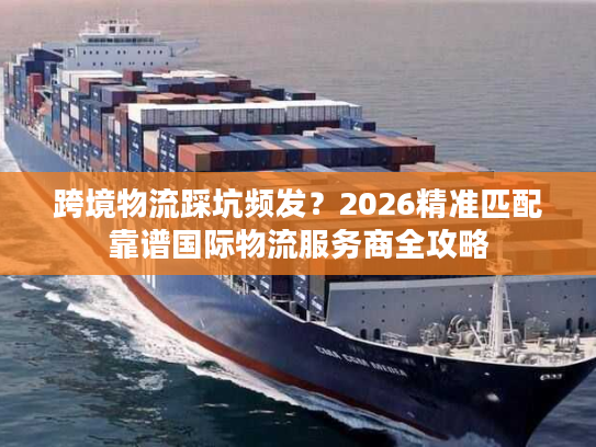跨境物流踩坑频发？2026精准匹配靠谱国际物流服务商全攻略