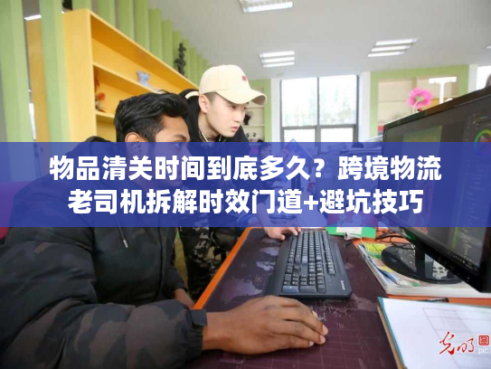 物品清关时间到底多久？跨境物流老司机拆解时效门道+避坑技巧