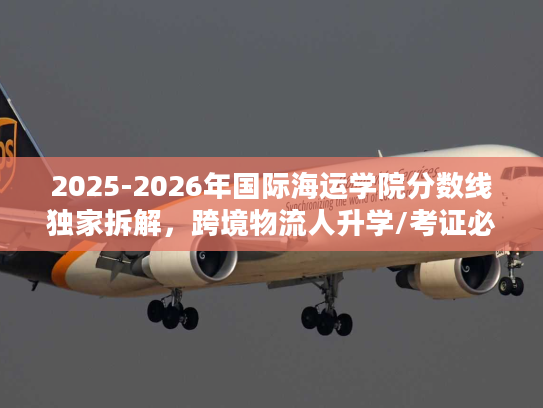 2025-2026年国际海运学院分数线独家拆解，跨境物流人升学/考证必看