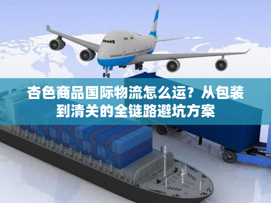 杏色商品国际物流怎么运？从包装到清关的全链路避坑方案