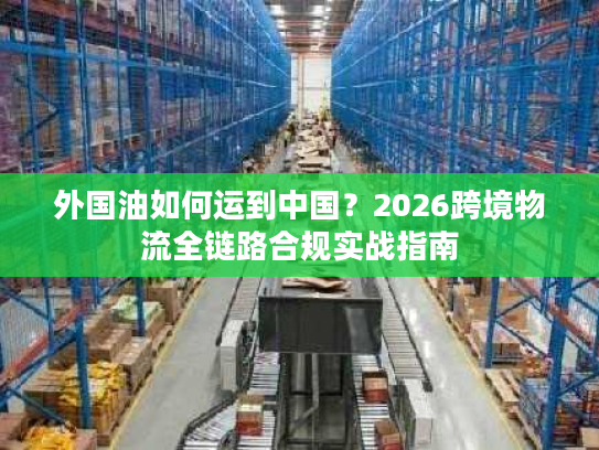 外国油如何运到中国？2026跨境物流全链路合规实战指南