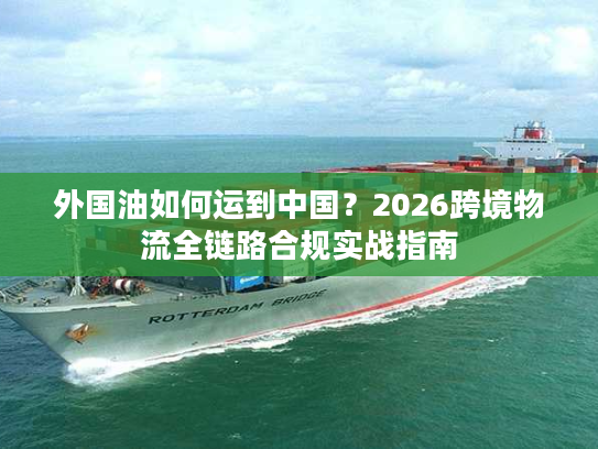 外国油如何运到中国？2026跨境物流全链路合规实战指南
