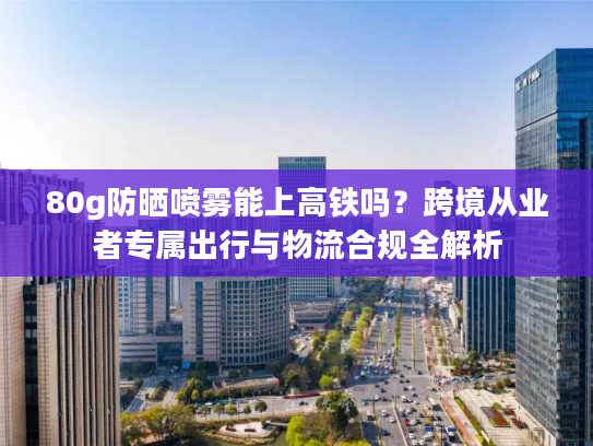 80g防晒喷雾能上高铁吗?跨境从业者专属出行与物流合规全解析 80g防晒喷雾能上高铁吗?跨境从业者专属出行与物流合规全解析