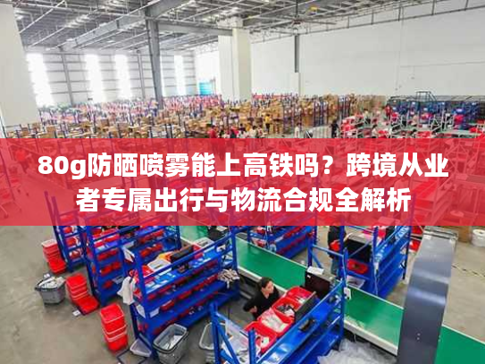 80g防晒喷雾能上高铁吗?跨境从业者专属出行与物流合规全解析 80g防晒喷雾能上高铁吗?跨境从业者专属出行与物流合规全解析