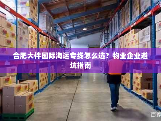 合肥大件国际海运专线怎么选?物业企业避坑指南 合肥大件国际海运专线怎么选?物业企业避坑指南