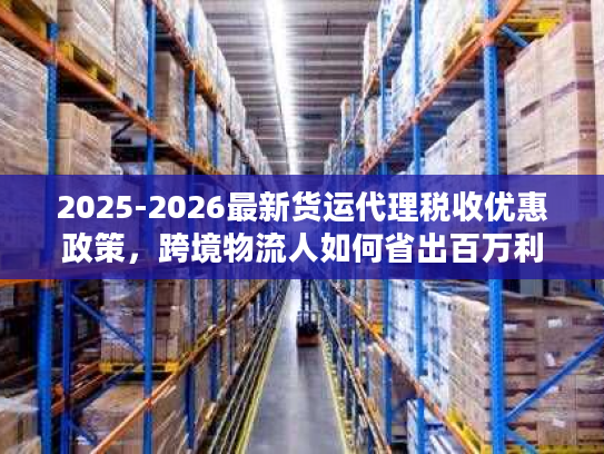 2025-2026最新货运代理税收优惠政策，跨境物流人如何省出百万利润？