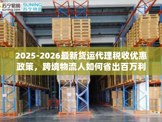2025-2026最新货运代理税收优惠政策，跨境物流人如何省出百万利润？