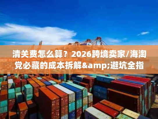 清关费怎么算？2026跨境卖家/海淘党必藏的成本拆解&避坑全指南