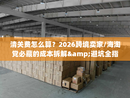 清关费怎么算？2026跨境卖家/海淘党必藏的成本拆解&避坑全指南