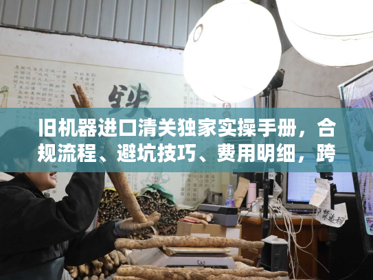 旧机器进口清关独家实操手册，合规流程、避坑技巧、费用明细，跨境老手私藏秘籍