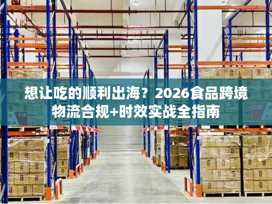 想让吃的顺利出海？2026食品跨境物流合规+时效实战全指南
