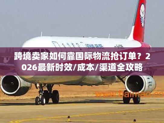 跨境卖家如何靠国际物流抢订单?2026最新时效/成本/渠道全攻略 跨境卖家如何靠国际物流抢订单?2026最新时效/成本/渠道全攻略