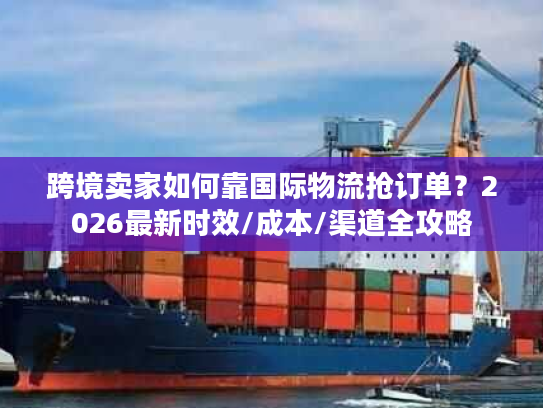 跨境卖家如何靠国际物流抢订单?2026最新时效/成本/渠道全攻略 跨境卖家如何靠国际物流抢订单?2026最新时效/成本/渠道全攻略