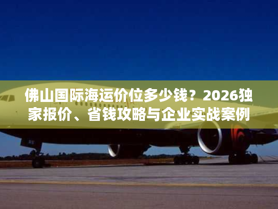 佛山国际海运价位多少钱？2026独家报价、省钱攻略与企业实战案例