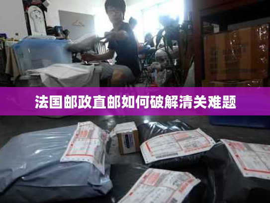法国邮政直邮如何破解清关难题 法国邮政直邮如何破解清关难题