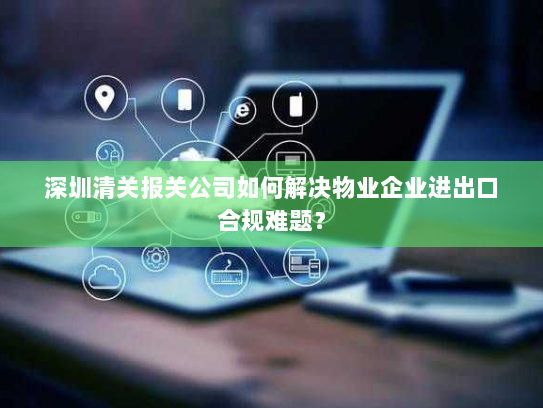 深圳清关报关公司如何解决物业企业进出口合规难题? 深圳清关报关公司如何解决物业企业进出口合规难题?