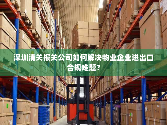 深圳清关报关公司如何解决物业企业进出口合规难题? 深圳清关报关公司如何解决物业企业进出口合规难题?