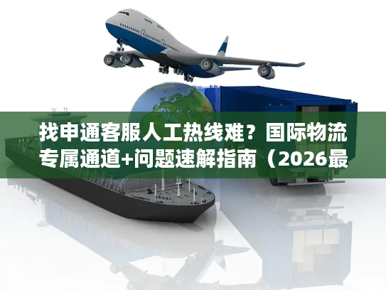 找申通客服人工热线难？国际物流专属通道+问题速解指南（2026最新）