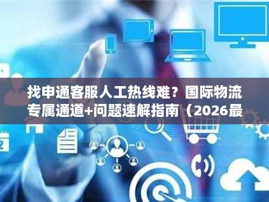 找申通客服人工热线难？国际物流专属通道+问题速解指南（2026最新）