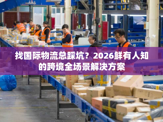 找国际物流总踩坑？2026鲜有人知的跨境全场景解决方案