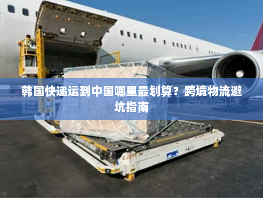 韩国快递运到中国哪里最划算?跨境物流避坑指南 韩国快递运到中国哪里最划算?跨境物流避坑指南