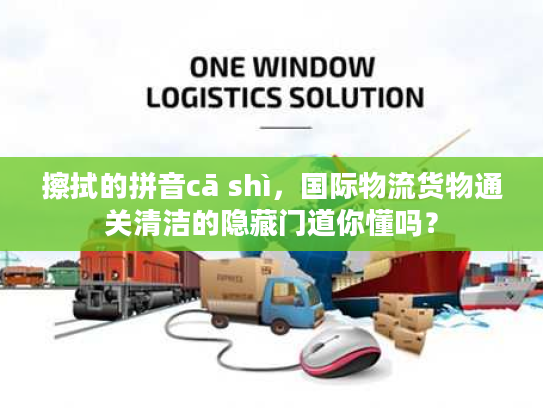 擦拭的拼音cā shì，国际物流货物通关清洁的隐藏门道你懂吗？