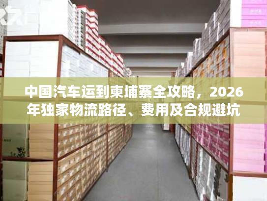 中国汽车运到柬埔寨全攻略，2026年独家物流路径、费用及合规避坑技巧