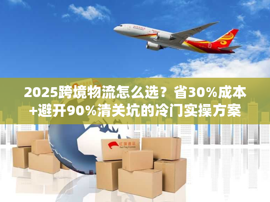 2025跨境物流怎么选？省30%成本+避开90%清关坑的冷门实操方案