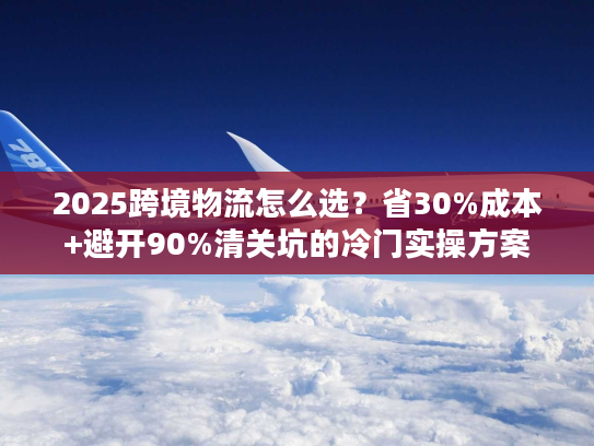 2025跨境物流怎么选？省30%成本+避开90%清关坑的冷门实操方案