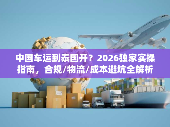 中国车运到泰国开？2026独家实操指南，合规/物流/成本避坑全解析