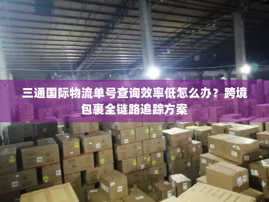 三通国际物流单号查询效率低怎么办？跨境包裹全链路追踪方案