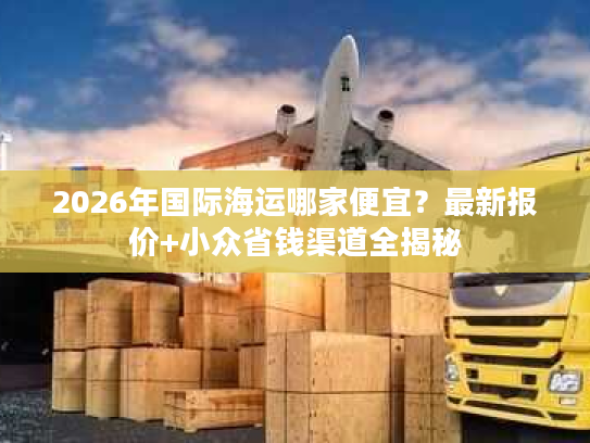 2026年国际海运哪家便宜？最新报价+小众省钱渠道全揭秘