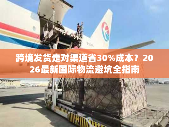跨境发货走对渠道省30%成本？2026最新国际物流避坑全指南