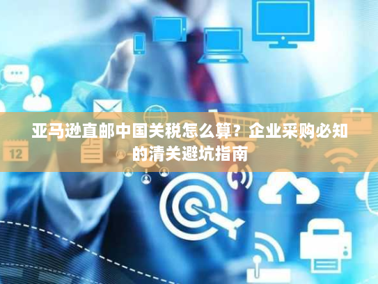 亚马逊直邮中国关税怎么算？企业采购必知的清关避坑指南