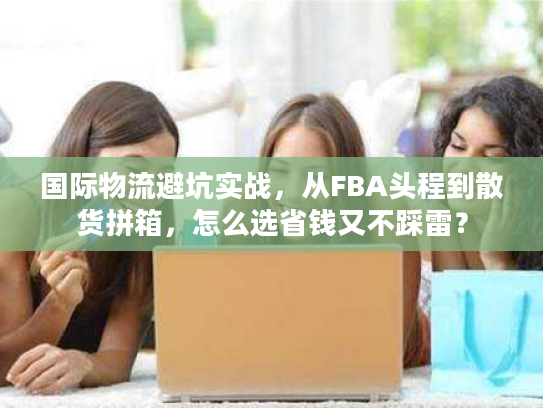 国际物流避坑实战，从FBA头程到散货拼箱，怎么选省钱又不踩雷？
