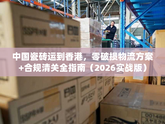中国瓷砖运到香港，零破损物流方案+合规清关全指南（2026实战版）