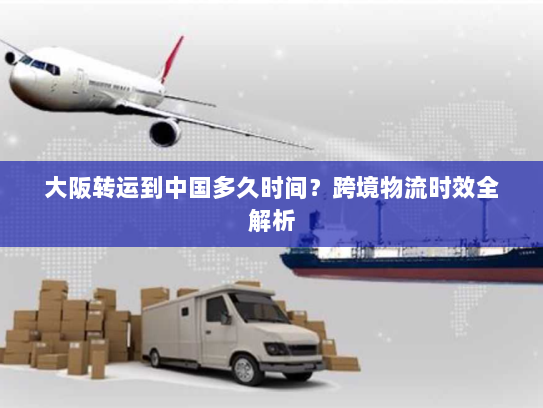大阪转运到中国多久时间?跨境物流时效全解析 大阪转运到中国多久时间?跨境物流时效全解析